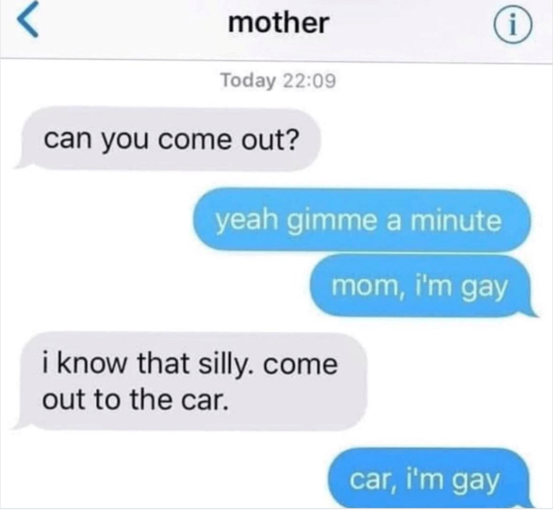 < mother Today 22:09 can you come out? yeah gimme a minute i know that silly. come mom, i'm gay i out to the car. car, i'm gay