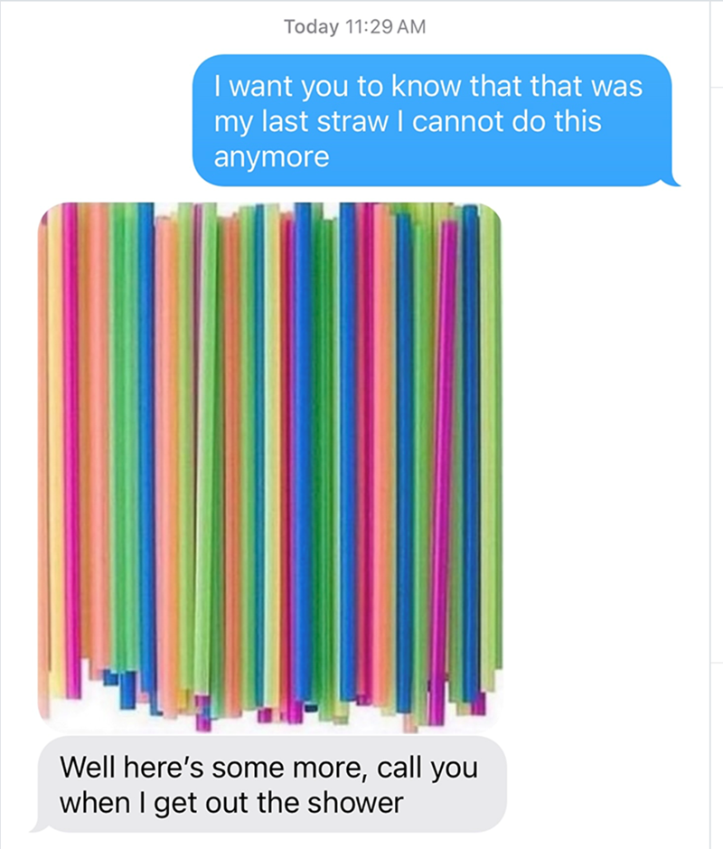 Today 11:29 AM I want you to know that that was my last straw I cannot do this anymore Well here's some more, call you when I get out the shower