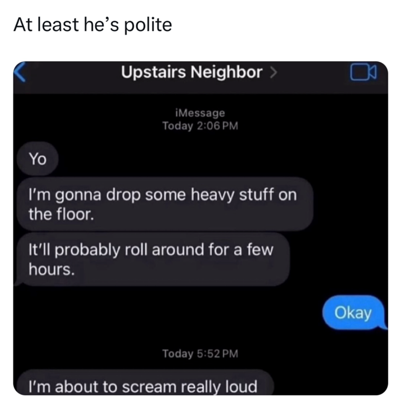 At least he's polite Upstairs Neighbor > iMessage Today 2:06 PM Yo I'm gonna drop some heavy stuff on the floor. It'll probably roll around for a few hours. Today 5:52 PM I'm about to scream really loud ㅁ Okay