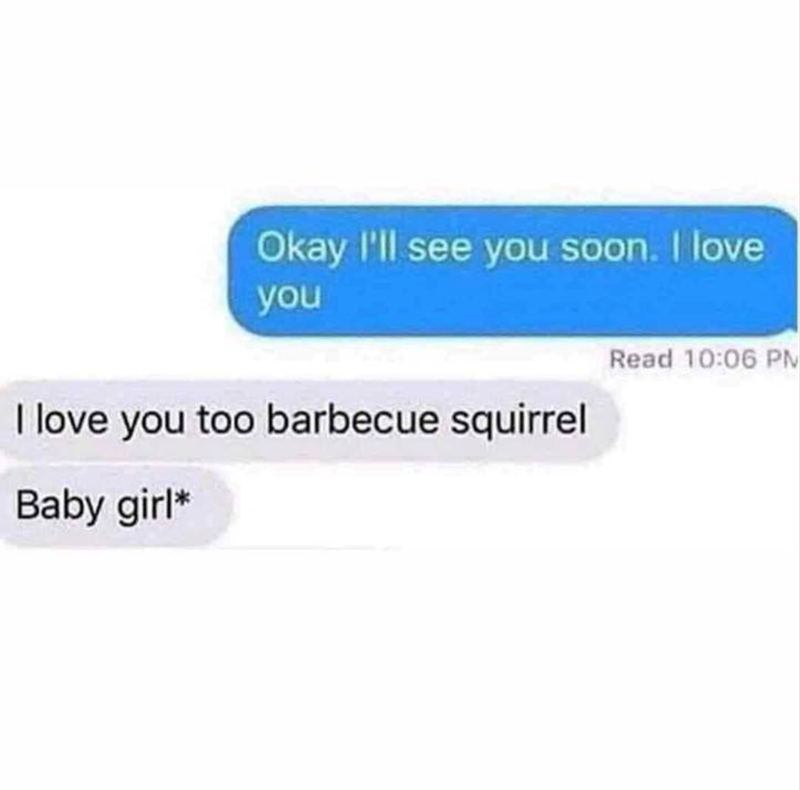 Okay I'll see you soon. I love you I love you too barbecue squirrel Baby girl* Read 10:06 PM