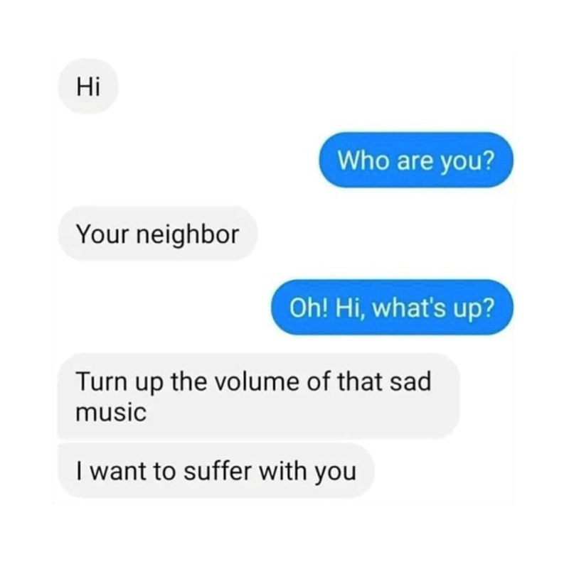 Hi Your neighbor Who are you? Oh! Hi, what's up? Turn up the volume of that sad music I want to suffer with you