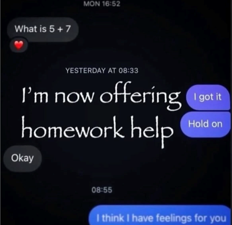 What is 5+7 MON 16:52 YESTERDAY AT 08:33 I'm now offering homework help I got it Hold on Okay 08:55 I think I have feelings for you