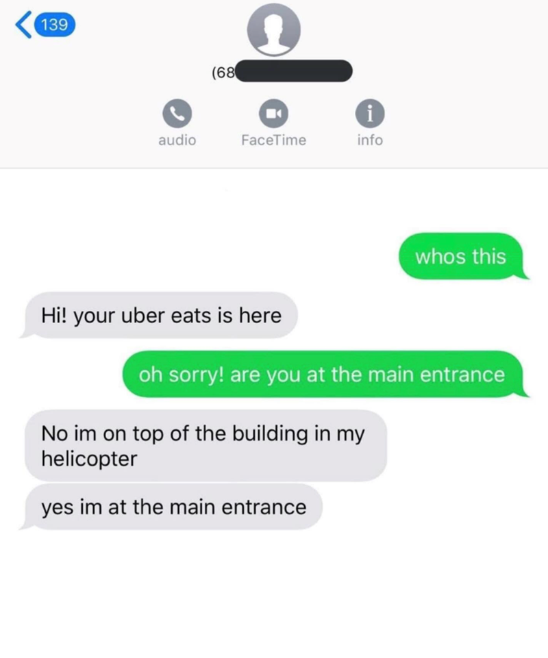 139 (68 i audio FaceTime info whos this Hi! your uber eats is here oh sorry! are you at the main entrance No im on top of the building in my helicopter yes im at the main entrance