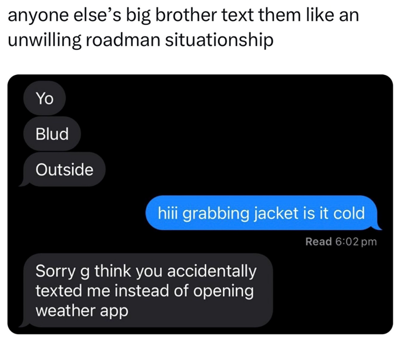 anyone else's big brother text them like an unwilling roadman situationship Yo Blud Outside hiii grabbing jacket is it cold Read 6:02 pm Sorry g think you accidentally texted me instead of opening weather app
