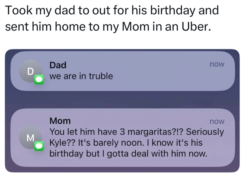 Took my dad to out for his birthday and sent him home to my Mom in an Uber. Dad D we are in truble M now Mom now You let him have 3 margaritas?!? Seriously Kyle?? It's barely noon. I know it's his birthday but I gotta deal with him now.