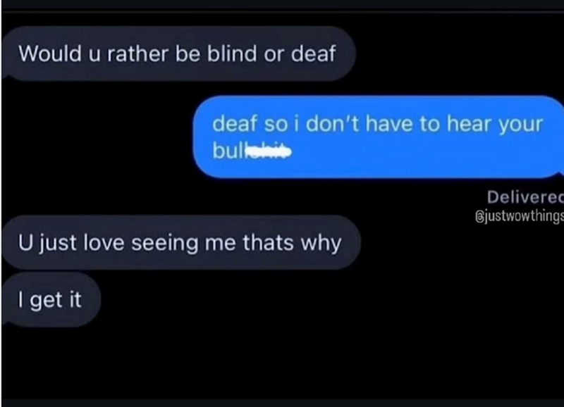 Would u rather be blind or deaf deaf so i don't have to hear your bullshi U just love seeing me thats why I get it Delivered Bjustwowthings