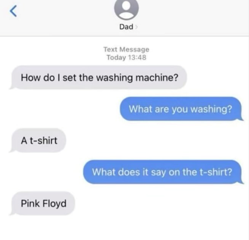 < Dad> Text Message Today 13:48 How do I set the washing machine? What are you washing? A t-shirt Pink Floyd What does it say on the t-shirt?