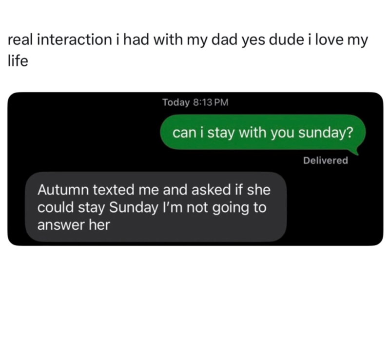 real interaction i had with my dad yes dude i love my life Today 8:13 PM can i stay with you sunday? Autumn texted me and asked if she could stay Sunday I'm not going to answer her Delivered