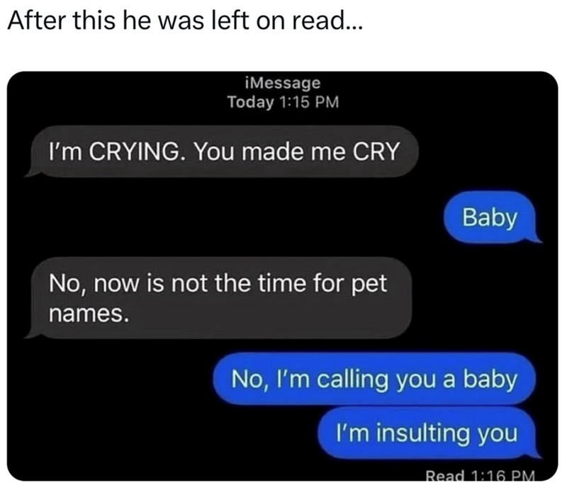 After this he was left on read... iMessage Today 1:15 PM I'm CRYING. You made me CRY No, now is not the time for pet names. Baby No, I'm calling you a baby I'm insulting you Read 1:16 PM