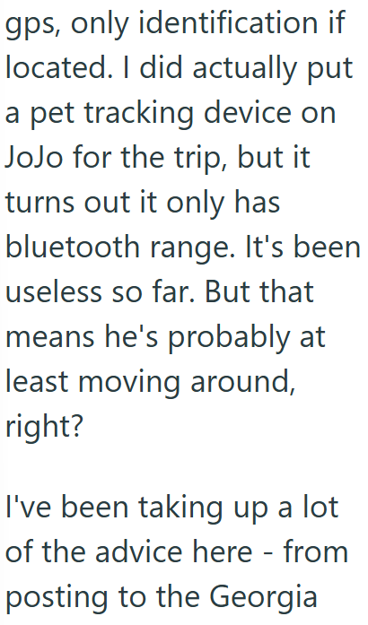 gps, only identification if located. I did actually put a pet tracking device on JoJo for the trip, but it turns out it only has bluetooth range. It's been useless so far. But that means he's probably at least moving around, right? I've been taking up a lot of the advice here - from posting to the Georgia