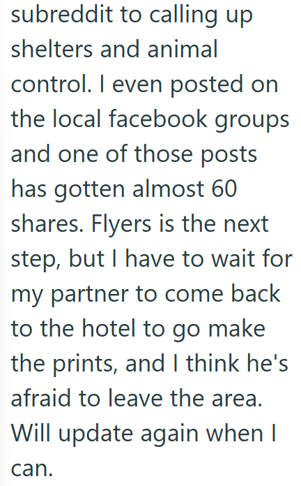 subreddit to calling up shelters and animal control. I even posted on the local facebook groups and one of those posts has gotten almost 60 shares. Flyers is the next step, but I have to wait for my partner to come back to the hotel to go make the prints, and I think he's afraid to leave the area. Will update again when I can.
