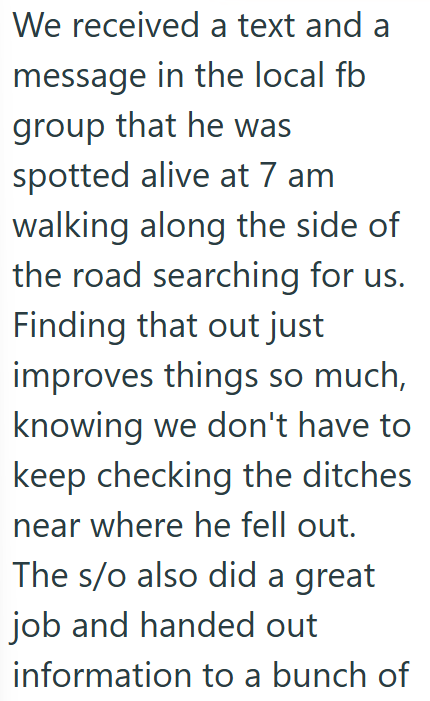 We received a text and a message in the local fb group that he was spotted alive at 7 am walking along the side of the road searching for us. Finding that out just improves things so much, knowing we don't have to keep checking the ditches near where he fell out. The s/o also did a great job and handed out information to a bunch of