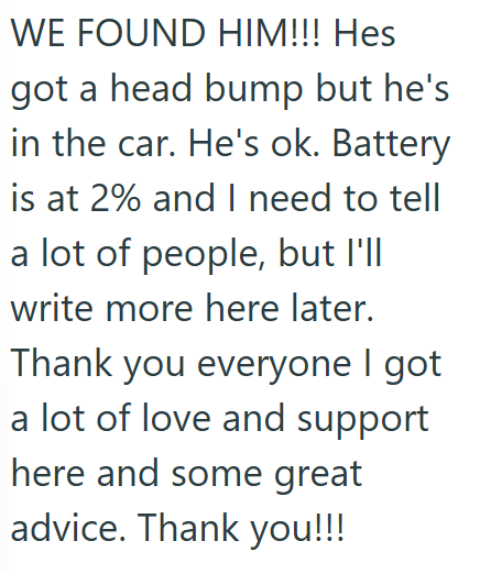 WE FOUND HIM!!! Hes got a head bump but he's in the car. He's ok. Battery is at 2% and I need to tell a lot of people, but I'll write more here later. Thank you everyone I got a lot of love and support here and some great advice. Thank you!!!