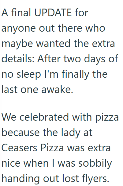 A final UPDATE for anyone out there who maybe wanted the extra details: After two days of no sleep I'm finally the last one awake. We celebrated with pizza because the lady at Ceasers Pizza was extra nice when I was sobbily handing out lost flyers.
