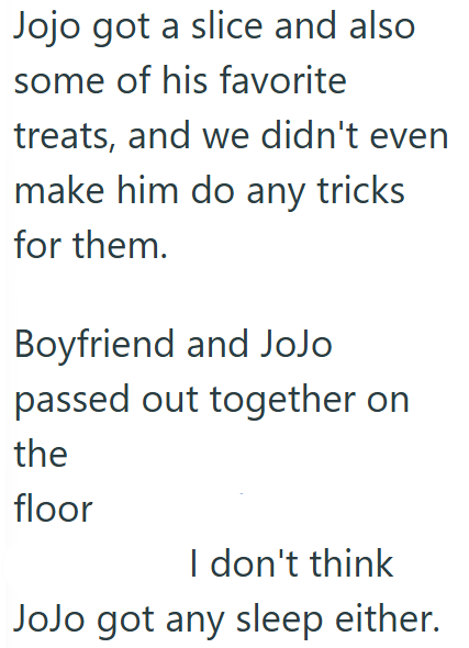 Jojo got a slice and also some of his favorite treats, and we didn't even make him do any tricks for them. Boyfriend and JoJo passed out together on the floor I don't think JoJo got any sleep either.