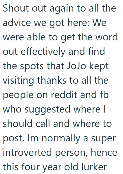 Shout out again to all the advice we got here: We were able to get the word out effectively and find the spots that JoJo kept visiting thanks to all the people on reddit and fb who suggested where I should call and where to post. Im normally a super introverted person, hence this four year old lurker
