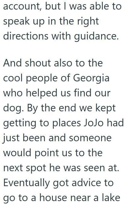 account, but I was able to speak up in the right directions with guidance. And shout also to the cool people of Georgia who helped us find our dog. By the end we kept getting to places JoJo had just been and someone would point us to the next spot he was seen at. Eventually got advice to go to a house near a lake