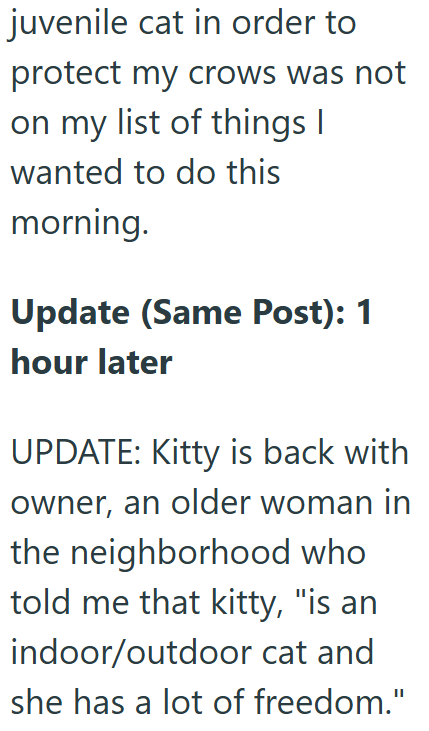 juvenile cat in order to protect my crows was not on my list of things I wanted to do this morning. Update (Same Post): 1 hour later UPDATE: Kitty is back with owner, an older woman in the neighborhood who told me that kitty, "is an indoor/outdoor cat and she has a lot of freedom."