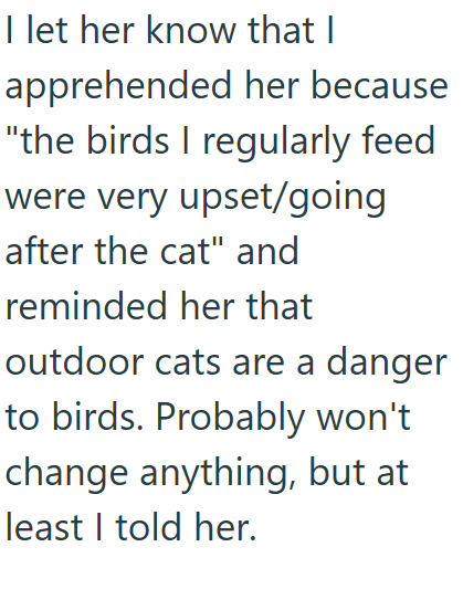 I let her know that I apprehended her because "the birds I regularly feed were very upset/going after the cat" and reminded her that outdoor cats are a danger to birds. Probably won't change anything, but at least I told her.