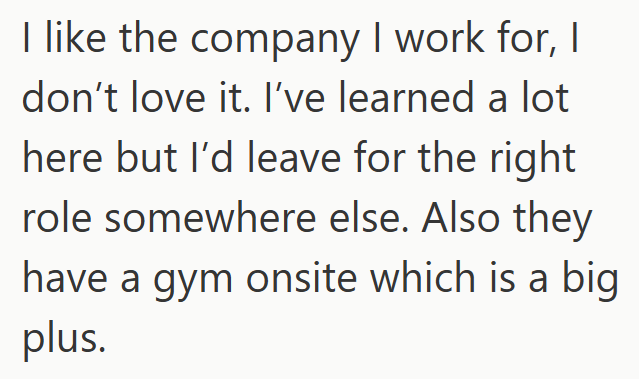 I like the company I work for, I don't love it. I've learned a lot here but I'd leave for the right role somewhere else. Also they have a gym onsite which is a big plus.