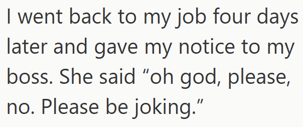 I went back to my job four days later and gave my notice to my boss. She said "oh god, please, no. Please be joking."