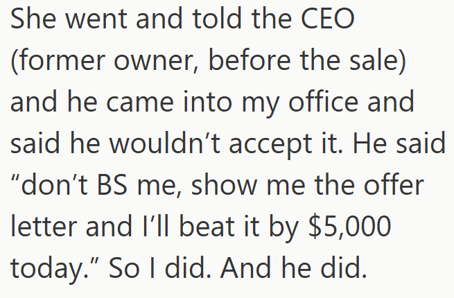 She went and told the CEO (former owner, before the sale) and he came into my office and said he wouldn't accept it. He said "don't BS me, show me the offer letter and I'll beat it by $5,000 today." So I did. And he did.