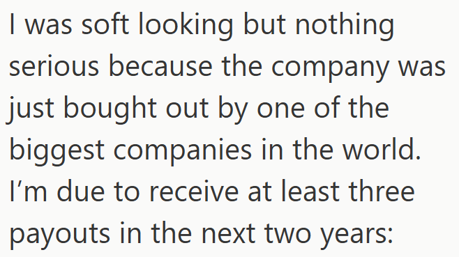 I was soft looking but nothing serious because the company was just bought out by one of the biggest companies in the world. I'm due to receive at least three payouts in the next two years: