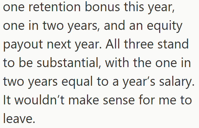 one retention bonus this year, one in two years, and an equity payout next year. All three stand to be substantial, with the one in two years equal to a year's salary. It wouldn't make sense for me to leave.
