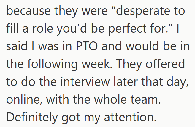 because they were "desperate to fill a role you'd be perfect for." | said I was in PTO and would be in the following week. They offered to do the interview later that day, online, with the whole team. Definitely got my attention.