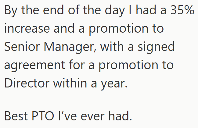 By the end of the day I had a 35% increase and a promotion to Senior Manager, with a signed. agreement for a promotion to Director within a year. Best PTO I've ever had.