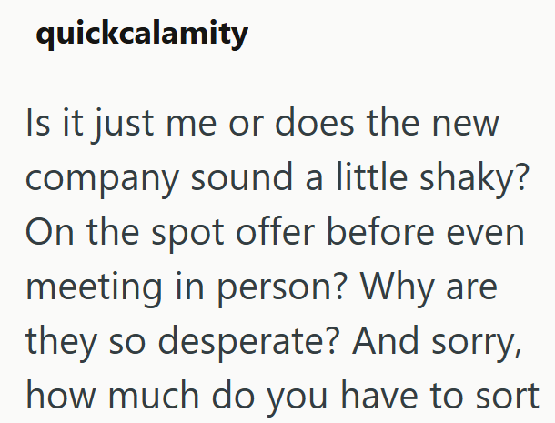 quickcalamity Is it just me or does the new company sound a little shaky? On the spot offer before even meeting in person? Why are they so desperate? And sorry, how much do you have to sort