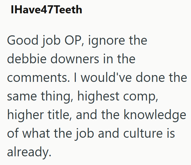 IHave47Teeth Good job OP, ignore the debbie downers in the comments. I would've done the same thing, highest comp, higher title, and the knowledge of what the job and culture is already.