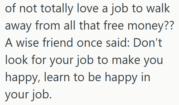 of not totally love a job to walk away from all that free money?? A wise friend once said: Don't look for your job to make you happy, learn to be happy in your job.