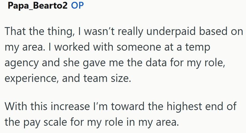 Papa_Bearto2 OP That the thing, I wasn't really underpaid based on my area. I worked with someone at a temp agency and she gave me the data for my role, experience, and team size. With this increase I'm toward the highest end of the pay scale for my role in my area.