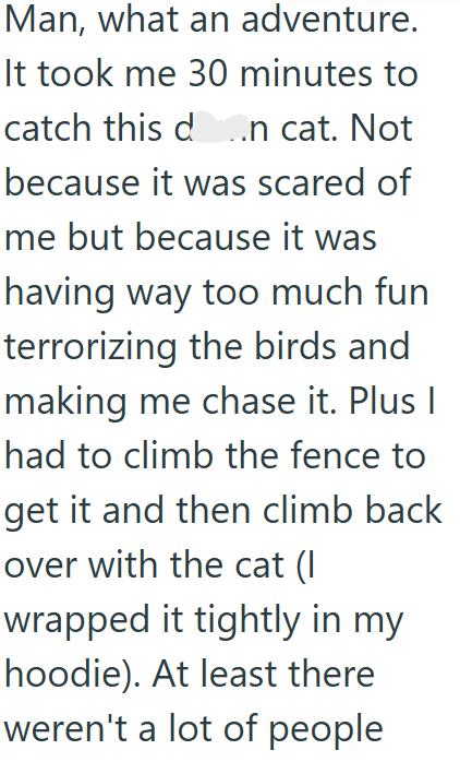Man, what an adventure. It took me 30 minutes to catch this da.n cat. Not because it was scared of me but because it was having way too much fun terrorizing the birds and making me chase it. Plus I had to climb the fence to get it and then climb back over with the cat (I wrapped it tightly in my hoodie). At least there weren't a lot of people