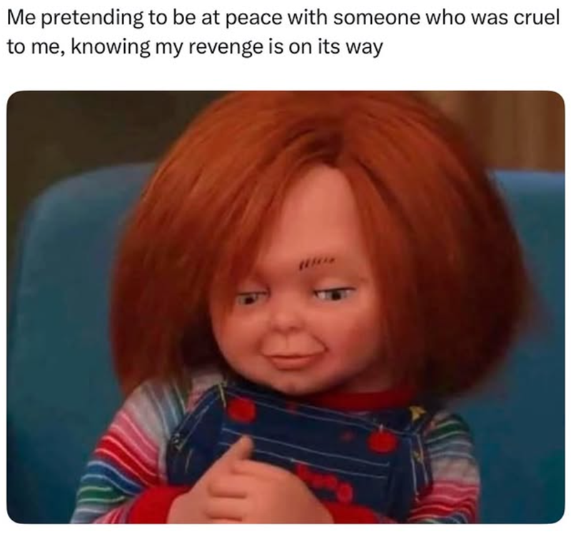Me pretending to be at peace with someone who was cruel to me, knowing my revenge is on its way