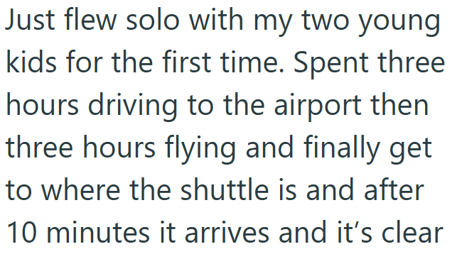 Just flew solo with my two young kids for the first time. Spent three hours driving to the airport then three hours flying and finally get to where the shuttle is and after 10 minutes it arrives and it's clear