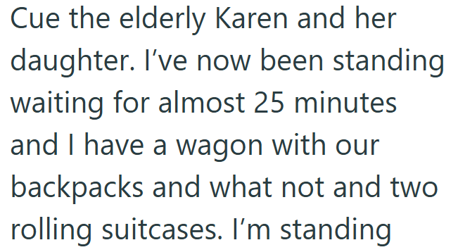 Cue the elderly Karen and her daughter. I've now been standing waiting for almost 25 minutes and I have a wagon with our backpacks and what not and two rolling suitcases. I'm standing