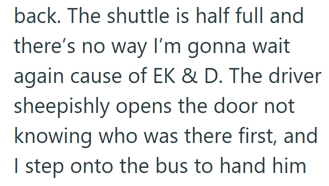 back. The shuttle is half full and there's no way I'm gonna wait again cause of EK & D. The driver sheepishly opens the door not knowing who was there first, and I step onto the bus to hand him