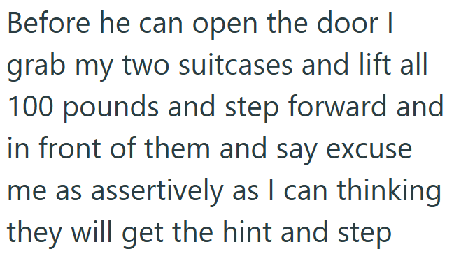 Before he can open the door I grab my two suitcases and lift all 100 pounds and step forward and in front of them and say excuse me as assertively as I can thinking they will get the hint and step