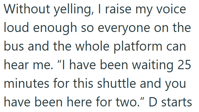 Without yelling, I raise my voice loud enough so everyone on the bus and the whole platform can hear me. "I have been waiting 25 minutes for this shuttle and you have been here for two." D starts