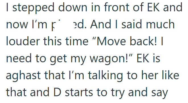 I stepped down in front of EK and now I'm ed. And I said much louder this time "Move back! | need to get my wagon!" EK is aghast that I'm talking to her like that and D starts to try and say