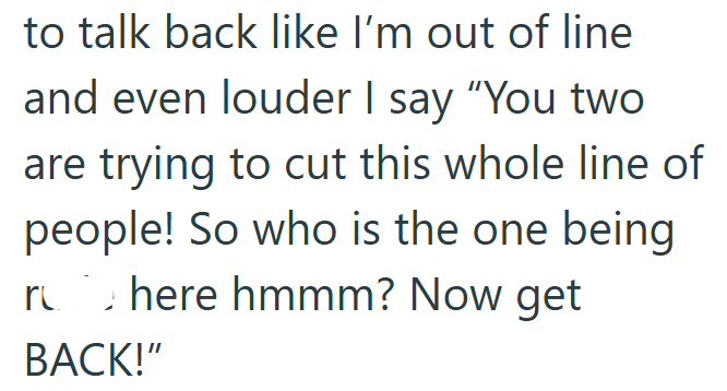 to talk back like I'm out of line and even louder I say "You two are trying to cut this whole line of people! So who is the one being rub here hmmm? Now get BACK!"