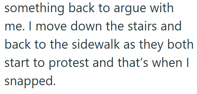 something back to argue with me. I move down the stairs and back to the sidewalk as they both start to protest and that's when I snapped.