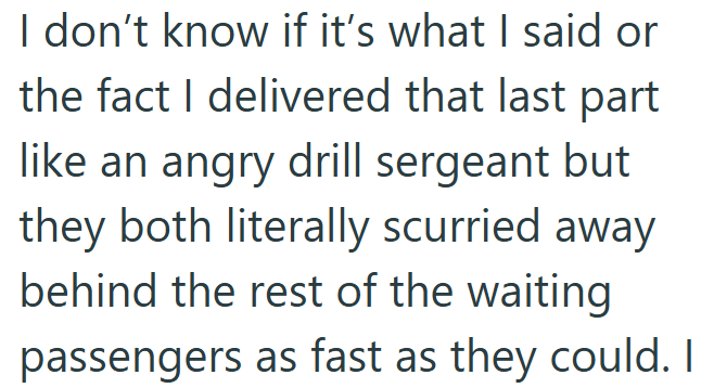 I don't know if it's what I said or the fact I delivered that last part like an angry drill sergeant but they both literally scurried away behind the rest of the waiting passengers as fast as they could. I