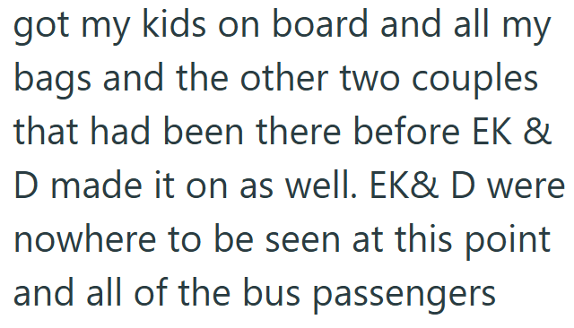 got my kids on board and all my bags and the other two couples that had been there before EK & D made it on as well. EK& D were nowhere to be seen at this point and all of the bus passengers