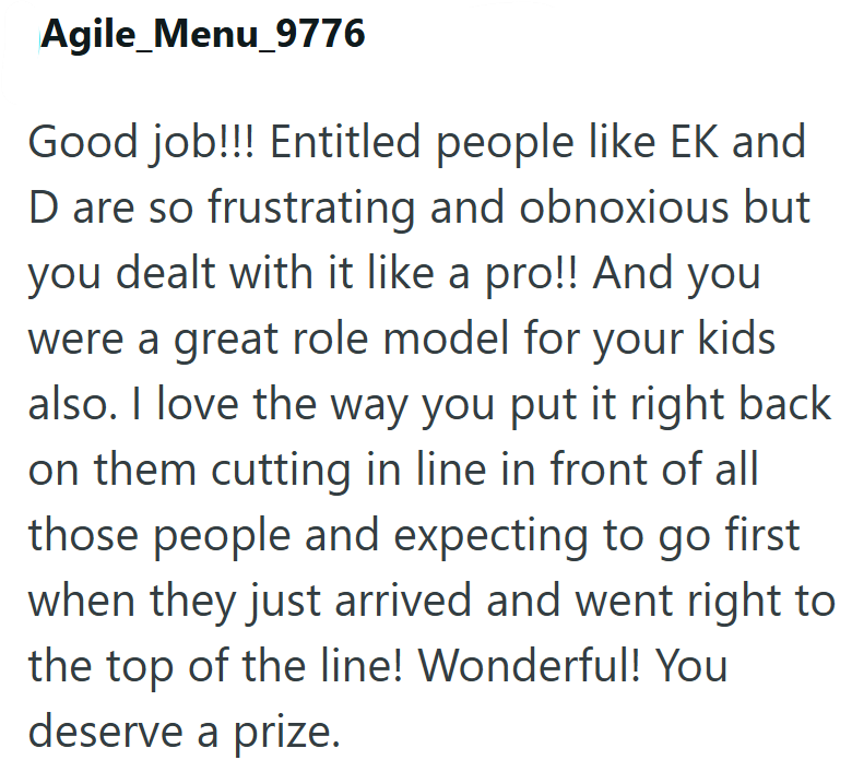 Agile_Menu_9776 Good job!!! Entitled people like EK and D are so frustrating and obnoxious but you dealt with it like a pro!! And you were a great role model for your kids also. I love the way you put it right back on them cutting in line in front of all those people and expecting to go first when they just arrived and went right to the top of the line! Wonderful! You deserve a prize.