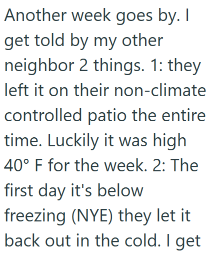 Another week goes by. I get told by my other neighbor 2 things. 1: they left it on their non-climate controlled patio the entire time. Luckily it was high 40° F for the week. 2: The first day it's below freezing (NYE) they let it back out in the cold. I get