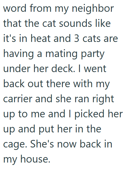 word from my neighbor that the cat sounds like it's in heat and 3 cats are having a mating party under her deck. I went back out there with my carrier and she ran right up to me and I picked her up and put her in the cage. She's now back in my house.