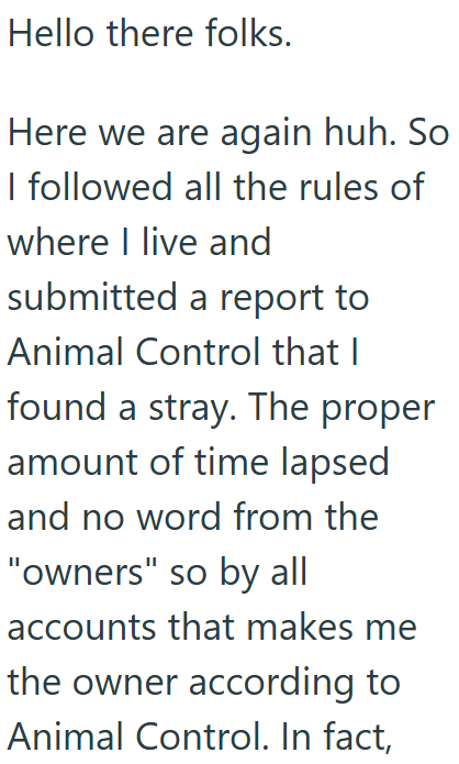 Hello there folks. Here we are again huh. So I followed all the rules of where I live and submitted a report to Animal Control that I found a stray. The proper amount of time lapsed and no word from the "owners" so by all accounts that makes me the owner according to Animal Control. In fact,